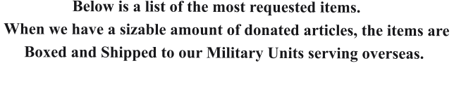 Below is a list of the most requested items.   When we have a sizable amount of donated articles, the items are        Boxed and Shipped to our Military Units serving overseas.