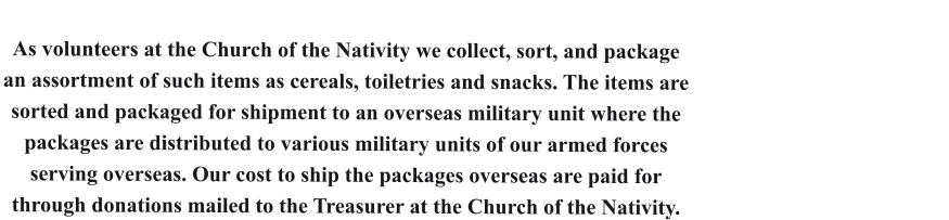 As volunteers at the Church of the Nativity we collect, sort, and package an assortment of such items as cereals, toiletries and snacks. The items are sorted and packaged for shipment to an overseas military unit where the packages are distributed to various military units of our armed forces serving overseas. Our cost to ship the packages overseas are paid for through donations mailed to the Treasurer at the Church of the Nativity.